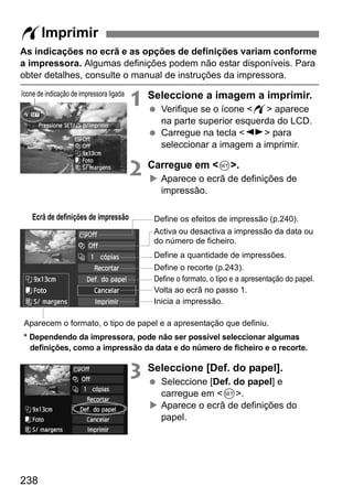 238
As indicações no ecrã e as opções de definições variam conforme
a impressora. Algumas definições podem não estar disponíveis. Para
obter detalhes, consulte o manual de instruções da impressora.
1 Seleccione a imagem a imprimir.
Verifique se o ícone <w> aparece
na parte superior esquerda do LCD.
Carregue na tecla <U> para
seleccionar a imagem a imprimir.
2 Carregue em <0>.
Aparece o ecrã de definições de
impressão.
3 Seleccione [Def. do papel].
Seleccione [Def. do papel] e
carregue em <0>.
Aparece o ecrã de definições do
papel.
wImprimir
Ícone de indicação de impressora ligada
Ecrã de definições de impressão
* Dependendo da impressora, pode não ser possível seleccionar algumas
definições, como a impressão da data e do número de ficheiro e o recorte.
Define os efeitos de impressão (p.240).
Activa ou desactiva a impressão da data ou
do número de ficheiro.
Define a quantidade de impressões.
Define o recorte (p.243).
Define o formato, o tipo e a apresentação do papel.
Volta ao ecrã no passo 1.
Inicia a impressão.
Aparecem o formato, o tipo de papel e a apresentação que definiu.
 