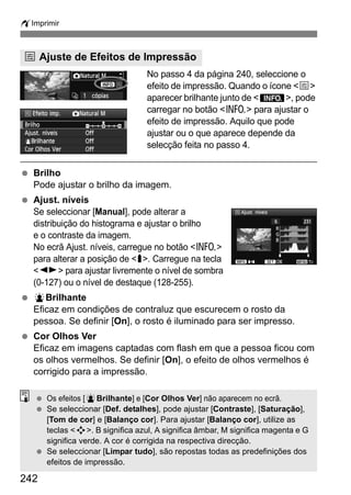 wImprimir
242
No passo 4 da página 240, seleccione o
efeito de impressão. Quando o ícone <e>
aparecer brilhante junto de <x>, pode
carregar no botão <C> para ajustar o
efeito de impressão. Aquilo que pode
ajustar ou o que aparece depende da
selecção feita no passo 4.
Brilho
Pode ajustar o brilho da imagem.
Ajust. níveis
Se seleccionar [Manual], pode alterar a
distribuição do histograma e ajustar o brilho
e o contraste da imagem.
No ecrã Ajust. níveis, carregue no botão <C>
para alterar a posição de <h>. Carregue na tecla
<U> para ajustar livremente o nível de sombra
(0-127) ou o nível de destaque (128-255).
kBrilhante
Eficaz em condições de contraluz que escurecem o rosto da
pessoa. Se definir [On], o rosto é iluminado para ser impresso.
Cor Olhos Ver
Eficaz em imagens captadas com flash em que a pessoa ficou com
os olhos vermelhos. Se definir [On], o efeito de olhos vermelhos é
corrigido para a impressão.
e Ajuste de Efeitos de Impressão
Os efeitos [kBrilhante] e [Cor Olhos Ver] não aparecem no ecrã.
Se seleccionar [Def. detalhes], pode ajustar [Contraste], [Saturação],
[Tom de cor] e [Balanço cor]. Para ajustar [Balanço cor], utilize as
teclas <S>. B significa azul, A significa âmbar, M significa magenta e G
significa verde. A cor é corrigida na respectiva direcção.
Se seleccionar [Limpar tudo], são repostas todas as predefinições dos
efeitos de impressão.
 