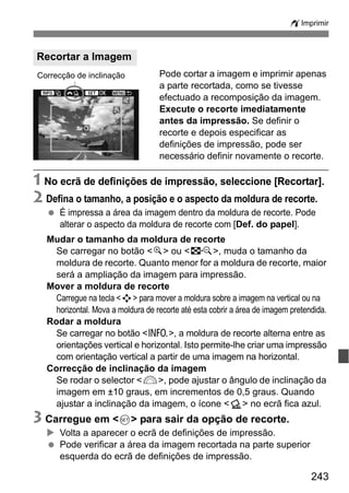 243
wImprimir
Pode cortar a imagem e imprimir apenas
a parte recortada, como se tivesse
efectuado a recomposição da imagem.
Execute o recorte imediatamente
antes da impressão. Se definir o
recorte e depois especificar as
definições de impressão, pode ser
necessário definir novamente o recorte.
1 No ecrã de definições de impressão, seleccione [Recortar].
2 Defina o tamanho, a posição e o aspecto da moldura de recorte.
É impressa a área da imagem dentro da moldura de recorte. Pode
alterar o aspecto da moldura de recorte com [Def. do papel].
Mudar o tamanho da moldura de recorte
Se carregar no botão <u> ou <I>, muda o tamanho da
moldura de recorte. Quanto menor for a moldura de recorte, maior
será a ampliação da imagem para impressão.
Mover a moldura de recorte
Carregue na tecla <S> para mover a moldura sobre a imagem na vertical ou na
horizontal. Mova a moldura de recorte até esta cobrir a área de imagem pretendida.
Rodar a moldura
Se carregar no botão <C>, a moldura de recorte alterna entre as
orientações vertical e horizontal. Isto permite-lhe criar uma impressão
com orientação vertical a partir de uma imagem na horizontal.
Correcção de inclinação da imagem
Se rodar o selector <6>, pode ajustar o ângulo de inclinação da
imagem em ±10 graus, em incrementos de 0,5 graus. Quando
ajustar a inclinação da imagem, o ícone <O> no ecrã fica azul.
3 Carregue em <0> para sair da opção de recorte.
Volta a aparecer o ecrã de definições de impressão.
Pode verificar a área da imagem recortada na parte superior
esquerda do ecrã de definições de impressão.
Recortar a Imagem
Correcção de inclinação
 