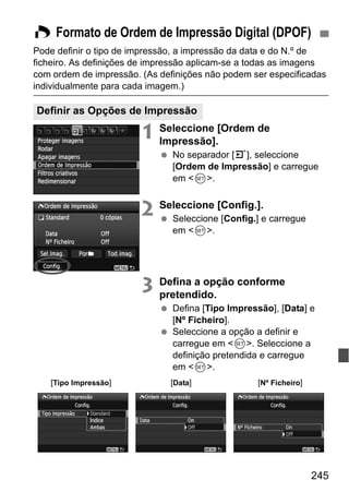 245
Pode definir o tipo de impressão, a impressão da data e do N.º de
ficheiro. As definições de impressão aplicam-se a todas as imagens
com ordem de impressão. (As definições não podem ser especificadas
individualmente para cada imagem.)
1 Seleccione [Ordem de
Impressão].
No separador [3], seleccione
[Ordem de Impressão] e carregue
em <0>.
2 Seleccione [Config.].
Seleccione [Config.] e carregue
em <0>.
3 Defina a opção conforme
pretendido.
Defina [Tipo Impressão], [Data] e
[Nº Ficheiro].
Seleccione a opção a definir e
carregue em <0>. Seleccione a
definição pretendida e carregue
em <0>.
W Formato de Ordem de Impressão Digital (DPOF)
Definir as Opções de Impressão
[Tipo Impressão] [Data] [Nº Ficheiro]
 