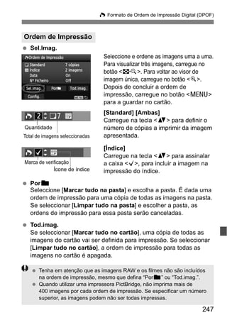 247
W Formato de Ordem de Impressão Digital (DPOF)
Sel.Imag.
Seleccione e ordene as imagens uma a uma.
Para visualizar três imagens, carregue no
botão <I>. Para voltar ao visor de
imagem única, carregue no botão <u>.
Depois de concluir a ordem de
impressão, carregue no botão <M>
para a guardar no cartão.
[Standard] [Ambas]
Carregue na tecla <V> para definir o
número de cópias a imprimir da imagem
apresentada.
[Índice]
Carregue na tecla <V> para assinalar
a caixa <X>, para incluir a imagem na
impressão do índice.
Porn
Seleccione [Marcar tudo na pasta] e escolha a pasta. É dada uma
ordem de impressão para uma cópia de todas as imagens na pasta.
Se seleccionar [Limpar tudo na pasta] e escolher a pasta, as
ordens de impressão para essa pasta serão canceladas.
Tod.imag.
Se seleccionar [Marcar tudo no cartão], uma cópia de todas as
imagens do cartão vai ser definida para impressão. Se seleccionar
[Limpar tudo no cartão], a ordem de impressão para todas as
imagens no cartão é apagada.
Ordem de Impressão
Quantidade
Total de imagens seleccionadas
Ícone de índice
Marca de verificação
Tenha em atenção que as imagens RAW e os filmes não são incluídos
na ordem de impressão, mesmo que defina “Porn” ou “Tod.imag.”.
Quando utilizar uma impressora PictBridge, não imprima mais de
400 imagens por cada ordem de impressão. Se especificar um número
superior, as imagens podem não ser todas impressas.
 