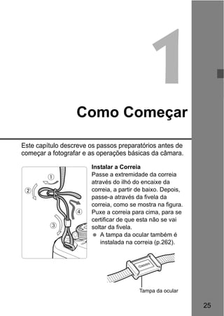 25
1Como Começar
Este capítulo descreve os passos preparatórios antes de
começar a fotografar e as operações básicas da câmara.
Instalar a Correia
Passe a extremidade da correia
através do ilhó do encaixe da
correia, a partir de baixo. Depois,
passe-a através da fivela da
correia, como se mostra na figura.
Puxe a correia para cima, para se
certificar de que esta não se vai
soltar da fivela.
A tampa da ocular também é
instalada na correia (p.262).
Tampa da ocular
 