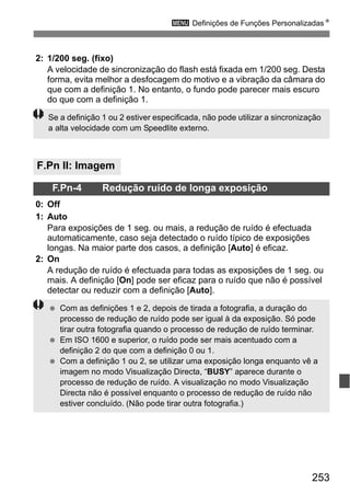 253
3 Definições de Funções PersonalizadasN
2: 1/200 seg. (fixo)
A velocidade de sincronização do flash está fixada em 1/200 seg. Desta
forma, evita melhor a desfocagem do motivo e a vibração da câmara do
que com a definição 1. No entanto, o fundo pode parecer mais escuro
do que com a definição 1.
F.Pn II: Imagem
F.Pn-4 Redução ruído de longa exposição
0: Off
1: Auto
Para exposições de 1 seg. ou mais, a redução de ruído é efectuada
automaticamente, caso seja detectado o ruído típico de exposições
longas. Na maior parte dos casos, a definição [Auto] é eficaz.
2: On
A redução de ruído é efectuada para todas as exposições de 1 seg. ou
mais. A definição [On] pode ser eficaz para o ruído que não é possível
detectar ou reduzir com a definição [Auto].
Se a definição 1 ou 2 estiver especificada, não pode utilizar a sincronização
a alta velocidade com um Speedlite externo.
Com as definições 1 e 2, depois de tirada a fotografia, a duração do
processo de redução de ruído pode ser igual à da exposição. Só pode
tirar outra fotografia quando o processo de redução de ruído terminar.
Em ISO 1600 e superior, o ruído pode ser mais acentuado com a
definição 2 do que com a definição 0 ou 1.
Com a definição 1 ou 2, se utilizar uma exposição longa enquanto vê a
imagem no modo Visualização Directa, “BUSY” aparece durante o
processo de redução de ruído. A visualização no modo Visualização
Directa não é possível enquanto o processo de redução de ruído não
estiver concluído. (Não pode tirar outra fotografia.)
 