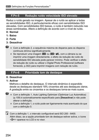 3 Definições de Funções PersonalizadasN
254
F.Pn-5 Redução ruído velocidade ISO elevado
Reduz o ruído gerado na imagem. Apesar de o ruído se aplicar a todas
as sensibilidades ISO, é particularmente eficaz com sensibilidades ISO
elevadas. Com sensibilidades ISO baixas, o ruído é também reduzido nas
áreas sombreadas. Altere a definição de acordo com o nível de ruído.
0: Normal
1: Baixo
2: Forte
3: Desactivar
F.Pn-6 Prioridade tom de destaque
0: Desactivar
1: Activar
Melhora o detalhe do destaque. O intervalo dinâmico é expandido
desde os destaques standard 18% cinzentos até aos destaques claros.
A gradação entre os cinzentos e os destaques torna-se mais suave.
Com a definição 2, a sequência máxima de disparos para os disparos
contínuos diminui significativamente.
Se reproduzir uma imagem 1 ou 1+73 com a câmara ou se
imprimir uma imagem directamente, o efeito da redução de ruído de
sensibilidade ISO elevada pode parecer mínimo. Pode verificar o efeito
da redução de ruído ou utilizar o Digital Photo Professional (software
fornecido, p.302) para imprimir imagens com redução de ruído.
Com a definição 1, Auto Lighting Optimizer (Optimizar Luz Automática)
(p.109) é automaticamente especificado para [Desactivar] e não pode
alterar a definição.
Com a definição 1, o ruído pode ser ligeiramente mais acentuado do que
com a definição 0.
Com a definição 1, o intervalo configurável será ISO 200 - 6400.
Além disso, se a opção prioridade tom de destaque estiver activa, o ícone
<A> aparece no LCD e no visor.
 