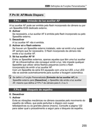 255
3 Definições de Funções PersonalizadasN
F.Pn III: AF/Modo Disparo
F.Pn-7 Emissão da luz auxiliar AF
A luz auxiliar AF pode ser emitida pelo flash incorporado da câmara ou por
um Speedlite EOS dedicado externo.
0: Activar
Se necessário, a luz auxiliar AF é emitida pelo flash incorporado ou pelo
Speedlite externo.
1: Desactivar
A luz auxiliar AF não é emitida.
2: Activar só o flash externo
Se houver um Speedlite externo instalado, este vai emitir a luz auxiliar
AF sempre que for necessário. O flash incorporado da câmara não
emite a luz auxiliar AF.
3: Só luz auxiliar AF IV
Entre os Speedlites externos, apenas aqueles que têm uma luz auxiliar
AF de infravermelhos vão conseguir emitir a luz. Isto impede qualquer
Speedlite que utilize vários flashes pequenos (como o flash
incorporado) de emitir a luz auxiliar AF.
Com um Speedlite da série EX equipado com uma luz LED, a luz LED
não se acende automaticamente para auxiliar a focagem automática.
F.Pn-8 Bloqueio de espelho
0: Desactivar
1: Activar
Evita as vibrações mecânicas na câmara causadas pelo movimento do
espelho de reflexo, que pode perturbar o disparo com super
teleobjectivas ou os grandes planos (macro). Consulte a página 122
para saber qual o procedimento a seguir para o bloqueio de espelho.
Se definir a Função Personalizada [Emissão da luz auxiliar AF] do
Speedlite externo para [Desactivar], o Speedlite não emite a luz auxiliar
AF, mesmo que defina a F.Pn-7 da câmara para 0, 2 ou 3.
 
