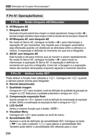 3 Definições de Funções PersonalizadasN
256
F.Pn IV: Operação/Outros
F.Pn-9 Botão bloqueio AE/Obturador
0: AF/Bloqueio AE
1: Bloqueio AE/AF
Esta função é útil quando pretende fazer a focagem e a medição separadamente. Carregue no botão <A>
para fazer a focagem automática e depois carregue no botão do obturador até meio para aplicar o bloqueio AE.
2: AF/Bloqueio AF, sem bloqueio AE
No modo AI Servo AF, carregue no botão <A> para interromper a
operação AF por momentos. Isto impede que a focagem automática
seja efectuada quando um obstáculo se atravessa entre a câmara e o
motivo. A exposição é definida no momento em que tira a fotografia.
3: AE/AF, sem bloqueio AE
Esta função é útil para motivos que se movem e param repetidamente.
No modo AI Servo AF, carregue no botão <A> para iniciar ou
interromper a operação AI Servo AF. A exposição é definida no
momento em que tira a fotografia. Como tal, a focagem e a exposição
ideais são sempre alcançadas enquanto aguarda o momento decisivo.
F.Pn-10 Atribuir botão SET
Pode atribuir a função mais utilizada a <0>. Carregue em <0> quando
a câmara estiver pronta para fotografar.
0: Normal (desactivada)
1: Qualidade imagem
Carregue em <0> para visualizar o ecrã da definição de qualidade de gravação de
imagem no LCD. Seleccione a qualidade pretendida e carregue em <0>.
2: Compensação exposição flash
Quando carregar em <0>, aparece o ecrã da definição de compensação da exposição
do flash. Defina a compensação da exposição do flash e carregue em <0>.
3: LCD On/Off
Atribui a mesma função que o botão <B>.
4: Visualizar Menu
Carregue em <0> para aceder ao ecrã de menu.
5: Sensibilidade ISO
Aparece o ecrã de definição da sensibilidade ISO. Carregue na tecla
<U> ou rode o selector <6> para alterar a sensibilidade ISO.
Também pode definir a sensibilidade ISO olhando para o visor.
 
