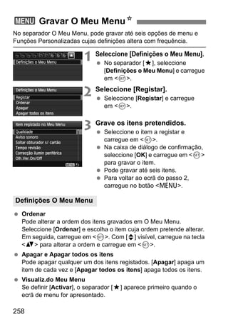 258
No separador O Meu Menu, pode gravar até seis opções de menu e
Funções Personalizadas cujas definições altera com frequência.
1 Seleccione [Definições o Meu Menu].
No separador [9], seleccione
[Definições o Meu Menu] e carregue
em <0>.
2 Seleccione [Registar].
Seleccione [Registar] e carregue
em <0>.
3 Grave os itens pretendidos.
Seleccione o item a registar e
carregue em <0>.
Na caixa de diálogo de confirmação,
seleccione [OK] e carregue em <0>
para gravar o item.
Pode gravar até seis itens.
Para voltar ao ecrã do passo 2,
carregue no botão <M>.
Ordenar
Pode alterar a ordem dos itens gravados em O Meu Menu.
Seleccione [Ordenar] e escolha o item cuja ordem pretende alterar.
Em seguida, carregue em <0>. Com [z] visível, carregue na tecla
<V> para alterar a ordem e carregue em <0>.
Apagar e Apagar todos os itens
Pode apagar qualquer um dos itens registados. [Apagar] apaga um
item de cada vez e [Apagar todos os itens] apaga todos os itens.
Visualiz.do Meu Menu
Se definir [Activar], o separador [9] aparece primeiro quando o
ecrã de menu for apresentado.
3 Gravar O Meu MenuN
Definições O Meu Menu
 