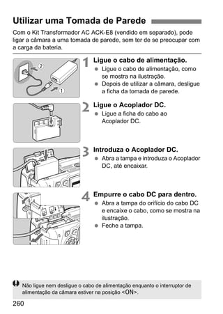 260
Com o Kit Transformador AC ACK-E8 (vendido em separado), pode
ligar a câmara a uma tomada de parede, sem ter de se preocupar com
a carga da bateria.
1 Ligue o cabo de alimentação.
Ligue o cabo de alimentação, como
se mostra na ilustração.
Depois de utilizar a câmara, desligue
a ficha da tomada de parede.
2 Ligue o Acoplador DC.
Ligue a ficha do cabo ao
Acoplador DC.
3 Introduza o Acoplador DC.
Abra a tampa e introduza o Acoplador
DC, até encaixar.
4 Empurre o cabo DC para dentro.
Abra a tampa do orifício do cabo DC
e encaixe o cabo, como se mostra na
ilustração.
Feche a tampa.
Utilizar uma Tomada de Parede
Não ligue nem desligue o cabo de alimentação enquanto o interruptor de
alimentação da câmara estiver na posição <1>.
 
