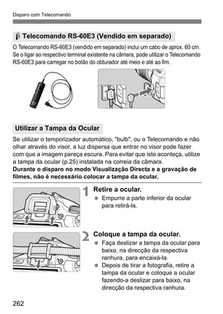 Disparo com Telecomando
262
O Telecomando RS-60E3 (vendido em separado) inclui um cabo de aprox. 60 cm.
Se o ligar ao respectivo terminal existente na câmara, pode utilizar o Telecomando
RS-60E3 para carregar no botão do obturador até meio e até ao fim.
Se utilizar o temporizador automático, "bulb", ou o Telecomando e não
olhar através do visor, a luz dispersa que entrar no visor pode fazer
com que a imagem pareça escura. Para evitar que isto aconteça, utilize
a tampa da ocular (p.25) instalada na correia da câmara.
Durante o disparo no modo Visualização Directa e a gravação de
filmes, não é necessário colocar a tampa da ocular.
1 Retire a ocular.
Empurre a parte inferior da ocular
para retirá-la.
2 Coloque a tampa da ocular.
Faça deslizar a tampa da ocular para
baixo, na direcção da respectiva
ranhura, para encaixá-la.
Depois de tirar a fotografia, retire a
tampa da ocular e coloque a ocular
fazendo-a deslizar para baixo, na
direcção da respectiva ranhura.
F Telecomando RS-60E3 (Vendido em separado)
Utilizar a Tampa da Ocular
 