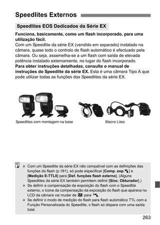 263
Funciona, basicamente, como um flash incorporado, para uma
utilização fácil.
Com um Speedlite da série EX (vendido em separado) instalado na
câmara, quase todo o controlo de flash automático é efectuado pela
câmara. Ou seja, assemelha-se a um flash com saída de elevada
potência instalado externamente, no lugar do flash incorporado.
Para obter instruções detalhadas, consulte o manual de
instruções do Speedlite da série EX. Esta é uma câmara Tipo A que
pode utilizar todas as funções dos Speedlites da série EX.
Speedlites Externos
Speedlites EOS Dedicados da Série EX
Speedlites com montagem na base Macro Lites
Com um Speedlite da série EX não compatível com as definições das
funções do flash (p.181), só pode especificar [Comp. exp.1] e
[Medição E-TTLII] para [Def. funções flash externo]. (Alguns
Speedlites da série EX também permitem definir [Sinc. Obturador].)
Se definir a compensação da exposição do flash com o Speedlite
externo, o ícone da compensação da exposição do flash que aparece no
LCD da câmara vai mudar de y para 0.
Se definir o modo de medição do flash para flash automático TTL com a
Função Personalizada do Speedlite, o flash só dispara com uma saída
total.
 