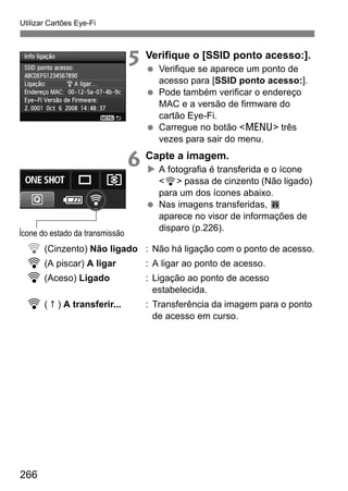 Utilizar Cartões Eye-Fi
266
5 Verifique o [SSID ponto acesso:].
Verifique se aparece um ponto de
acesso para [SSID ponto acesso:].
Pode também verificar o endereço
MAC e a versão de firmware do
cartão Eye-Fi.
Carregue no botão <M> três
vezes para sair do menu.
6 Capte a imagem.
A fotografia é transferida e o ícone
<H> passa de cinzento (Não ligado)
para um dos ícones abaixo.
Nas imagens transferidas, O
aparece no visor de informações de
disparo (p.226).
H (Cinzento) Não ligado : Não há ligação com o ponto de acesso.
H (A piscar) A ligar : A ligar ao ponto de acesso.
H (Aceso) Ligado : Ligação ao ponto de acesso
estabelecida.
H ( ) A transferir... : Transferência da imagem para o ponto
de acesso em curso.
Ícone do estado da transmissão
 