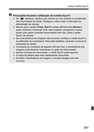 267
Utilizar Cartões Eye-Fi
Precauções Durante a Utilização de Cartões Eye-Fi
Se “J” aparecer, significa que ocorreu um erro durante a recuperação
das informações do cartão. Desligue e volte a ligar o interruptor de
alimentação da câmara.
Mesmo que a opção [Trans. Eye-Fi ] esteja definida para [Desact.],
pode continuar a transmitir sinal. Nos hospitais, aeroportos e outros
locais onde sejam proibidas transmissões sem fios, retire o cartão
Eye-Fi da câmara.
Se a transferência de imagens não funcionar, verifique o cartão Eye-Fi e
as definições do computador. Para obter detalhes, consulte o manual de
instruções do cartão.
Consoante as condições da ligação LAN sem fios, a transferência das
imagens pode demorar mais tempo ou pode ser interrompida.
Devido à função de transmissão, o cartão Eye-Fi pode aquecer.
A carga da bateria será mais rapidamente consumida.
Durante a transferência de imagens, a função Desligar auto não
funciona.
 