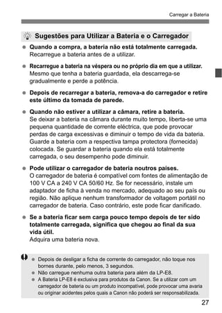 27
Carregar a Bateria
Quando a compra, a bateria não está totalmente carregada.
Recarregue a bateria antes de a utilizar.
Recarregue a bateria na véspera ou no próprio dia em que a utilizar.
Mesmo que tenha a bateria guardada, ela descarrega-se
gradualmente e perde a potência.
Depois de recarregar a bateria, remova-a do carregador e retire
este último da tomada de parede.
Quando não estiver a utilizar a câmara, retire a bateria.
Se deixar a bateria na câmara durante muito tempo, liberta-se uma
pequena quantidade de corrente eléctrica, que pode provocar
perdas de carga excessivas e diminuir o tempo de vida da bateria.
Guarde a bateria com a respectiva tampa protectora (fornecida)
colocada. Se guardar a bateria quando ela está totalmente
carregada, o seu desempenho pode diminuir.
Pode utilizar o carregador de bateria noutros países.
O carregador de bateria é compatível com fontes de alimentação de
100 V CA a 240 V CA 50/60 Hz. Se for necessário, instale um
adaptador de ficha à venda no mercado, adequado ao seu país ou
região. Não aplique nenhum transformador de voltagem portátil no
carregador de bateria. Caso contrário, este pode ficar danificado.
Se a bateria ficar sem carga pouco tempo depois de ter sido
totalmente carregada, significa que chegou ao final da sua
vida útil.
Adquira uma bateria nova.
Sugestões para Utilizar a Bateria e o Carregador
Depois de desligar a ficha de corrente do carregador, não toque nos
bornes durante, pelo menos, 3 segundos.
Não carregue nenhuma outra bateria para além da LP-E8.
A Bateria LP-E8 é exclusiva para produtos da Canon. Se a utilizar com um
carregador de bateria ou um produto incompatível, pode provocar uma avaria
ou originar acidentes pelos quais a Canon não poderá ser responsabilizada.
 