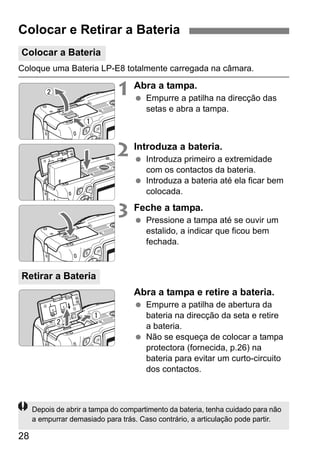 28
Coloque uma Bateria LP-E8 totalmente carregada na câmara.
1 Abra a tampa.
Empurre a patilha na direcção das
setas e abra a tampa.
2 Introduza a bateria.
Introduza primeiro a extremidade
com os contactos da bateria.
Introduza a bateria até ela ficar bem
colocada.
3 Feche a tampa.
Pressione a tampa até se ouvir um
estalido, a indicar que ficou bem
fechada.
Abra a tampa e retire a bateria.
Empurre a patilha de abertura da
bateria na direcção da seta e retire
a bateria.
Não se esqueça de colocar a tampa
protectora (fornecida, p.26) na
bateria para evitar um curto-circuito
dos contactos.
Colocar e Retirar a Bateria
Colocar a Bateria
Retirar a Bateria
Depois de abrir a tampa do compartimento da bateria, tenha cuidado para não
a empurrar demasiado para trás. Caso contrário, a articulação pode partir.
 