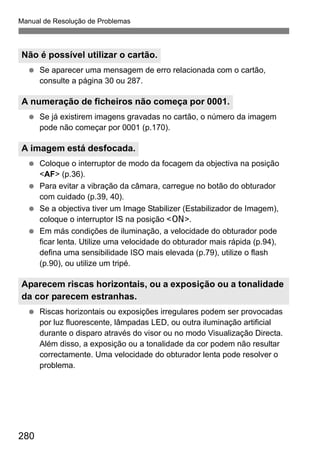 Manual de Resolução de Problemas
280
Se aparecer uma mensagem de erro relacionada com o cartão,
consulte a página 30 ou 287.
Se já existirem imagens gravadas no cartão, o número da imagem
pode não começar por 0001 (p.170).
Coloque o interruptor de modo da focagem da objectiva na posição
<AF> (p.36).
Para evitar a vibração da câmara, carregue no botão do obturador
com cuidado (p.39, 40).
Se a objectiva tiver um Image Stabilizer (Estabilizador de Imagem),
coloque o interruptor IS na posição <1>.
Em más condições de iluminação, a velocidade do obturador pode
ficar lenta. Utilize uma velocidade do obturador mais rápida (p.94),
defina uma sensibilidade ISO mais elevada (p.79), utilize o flash
(p.90), ou utilize um tripé.
Riscas horizontais ou exposições irregulares podem ser provocadas
por luz fluorescente, lâmpadas LED, ou outra iluminação artificial
durante o disparo através do visor ou no modo Visualização Directa.
Além disso, a exposição ou a tonalidade da cor podem não resultar
correctamente. Uma velocidade do obturador lenta pode resolver o
problema.
Não é possível utilizar o cartão.
A numeração de ficheiros não começa por 0001.
A imagem está desfocada.
Aparecem riscas horizontais, ou a exposição ou a tonalidade
da cor parecem estranhas.
 