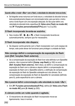 Manual de Resolução de Problemas
282
Se fotografar cenas nocturnas com fundo escuro, a velocidade do obturador torna-se
lenta automaticamente (disparo com sincronização lenta), para que tanto o motivo
como o fundo fiquem com uma exposição adequada. Se não quiser definir uma
velocidade do obturador lenta, especifique [3: Veloc.sinc.Flash no modo AV]
nas [7 Funções personalizadas(F.Pn)] para 1 ou 2 (p.252).
Nos modos A, 2, 4 e 6, o flash incorporado levanta-se
automaticamente, sempre que for necessário.
Se disparar continuamente com o flash incorporado num curto espaço de
tempo, este pode deixar de funcionar para proteger a unidade de flash.
Se a compensação da exposição do flash tiver sido definida num Speedlite
externo, não é possível definir [Comp. exp flash] (p.182) no ecrã
[Def. funções flash externo]. Além disso, se definir a compensação da
exposição do flash com a câmara e depois definir a compensação da
exposição do flash com o Speedlite externo, a definição de compensação
da exposição do flash do Speedlite sobrepõe-se à da câmara. Se a
compensação da exposição do flash do Speedlite for cancelada (definida
para 0), pode especificá-la com a câmara.
Em [7 Funções personalizadas(F.Pn)], defina [3: Veloc.sinc.Flash
no modo AV] para [0: Auto] (p.252).
O mecanismo de elevação do flash incorporado move-se
ligeiramente. Isso é normal.
Quando utilizo o modo <f> com o flash, a velocidade do obturador torna-se lenta.
O flash incorporado levanta-se sozinho.
O flash incorporado não dispara.
Não consigo definir a compensação da exposição do flash
com [Def. funções flash externo].
Não é possível definir a sincronização a alta velocidade no modo <f>.
A câmara emite um ruído quando é agitada.
 