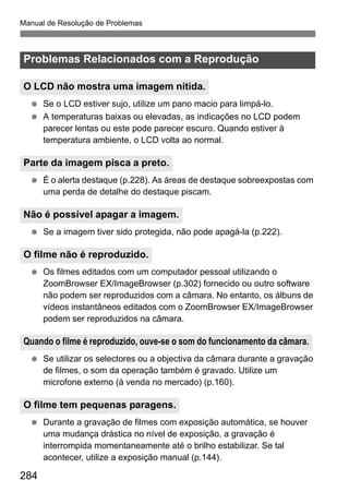 Manual de Resolução de Problemas
284
Se o LCD estiver sujo, utilize um pano macio para limpá-lo.
A temperaturas baixas ou elevadas, as indicações no LCD podem
parecer lentas ou este pode parecer escuro. Quando estiver à
temperatura ambiente, o LCD volta ao normal.
É o alerta destaque (p.228). As áreas de destaque sobreexpostas com
uma perda de detalhe do destaque piscam.
Se a imagem tiver sido protegida, não pode apagá-la (p.222).
Os filmes editados com um computador pessoal utilizando o
ZoomBrowser EX/ImageBrowser (p.302) fornecido ou outro software
não podem ser reproduzidos com a câmara. No entanto, os álbuns de
vídeos instantâneos editados com o ZoomBrowser EX/ImageBrowser
podem ser reproduzidos na câmara.
Se utilizar os selectores ou a objectiva da câmara durante a gravação
de filmes, o som da operação também é gravado. Utilize um
microfone externo (à venda no mercado) (p.160).
Durante a gravação de filmes com exposição automática, se houver
uma mudança drástica no nível de exposição, a gravação é
interrompida momentaneamente até o brilho estabilizar. Se tal
acontecer, utilize a exposição manual (p.144).
Problemas Relacionados com a Reprodução
O LCD não mostra uma imagem nítida.
Parte da imagem pisca a preto.
Não é possível apagar a imagem.
O filme não é reproduzido.
Quando o filme é reproduzido, ouve-se o som do funcionamento da câmara.
O filme tem pequenas paragens.
 