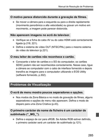 285
Manual de Resolução de Problemas
Se mover a câmara para a esquerda ou para a direita rapidamente
(movimento panorâmico a alta velocidade) ou gravar um motivo em
movimento, a imagem pode parecer distorcida.
Verifique se a ficha do cabo AV ou do cabo HDMI está correctamente
ligada (p.218, 221).
Defina o sistema de vídeo OUT (NTSC/PAL) para o mesmo sistema
de vídeo do televisor (p.221).
Consoante o leitor de cartões e o SO do computador, os cartões
SDXC podem não ser reconhecidos correctamente. Nesse caso, ligue
a câmara ao computador com o cabo de interface fornecido e depois
transfira as imagens para o computador utilizando o EOS Utility
(software fornecido, p.302).
Nos modos da Zona Básica e no modo de gravação de filmes, alguns
separadores e opções de menu não aparecem. Defina o modo de
disparo para uma Zona Criativa (p.43).
Defina o espaço de cor para sRGB. Se Adobe RGB estiver definido,
o primeiro carácter será um carácter de sublinhado (p.121).
O motivo parece distorcido durante a gravação de filmes.
Não aparecem imagens no ecrã do televisor.
O meu leitor de cartões não reconhece o cartão.
Problemas de Visualização
O ecrã de menu mostra poucos separadores e opções.
O primeiro carácter do nome de ficheiro é um carácter de
sublinhado (“_MG_”).
 