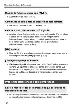 Manual de Resolução de Problemas
286
É um ficheiro de vídeo (p.171).
Não definiu a data e a hora correctas (p.34).
A data e a hora de disparo não aparecem na fotografia. Em vez disso,
a data e a hora são gravadas nos dados de imagem como
informações de disparo. Quando imprimir, pode imprimir a data e a
hora na fotografia utilizando a data e a hora gravadas nas
informações de disparo (p.241).
Se o cartão tiver gravado um número de imagens superior ao que a
câmara pode mostrar, [###] aparece (p.207).
[Definições Eye-Fi] só aparece se o cartão Eye-Fi estiver inserido na
câmara. Se a patilha de protecção contra gravação do cartão Eye-Fi
estiver colocada na posição LOCK, não conseguirá ver o estado de
ligação do cartão nem desactivar a transmissão do cartão Eye-Fi
(p.265).
Os dados apresentados no ecrã variam conforme a impressora. Este manual
de instruções lista todos os efeitos de impressão disponíveis (p.240).
O nome do ficheiro começa com “MVI_”.
A indicação de data e hora de disparo não está correcta.
A data e a hora não aparecem na fotografia.
[###] aparece.
[Definições Eye-Fi] não aparece.
Problemas Relacionados com a Impressão
Existem menos efeitos de impressão do que os listados no
manual de instruções.
 