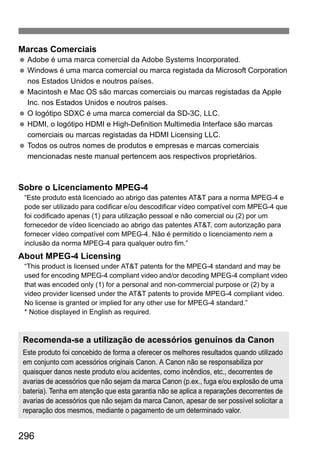 296
Marcas Comerciais
Adobe é uma marca comercial da Adobe Systems Incorporated.
Windows é uma marca comercial ou marca registada da Microsoft Corporation
nos Estados Unidos e noutros países.
Macintosh e Mac OS são marcas comerciais ou marcas registadas da Apple
Inc. nos Estados Unidos e noutros países.
O logótipo SDXC é uma marca comercial da SD-3C, LLC.
HDMI, o logótipo HDMI e High-Definition Multimedia Interface são marcas
comerciais ou marcas registadas da HDMI Licensing LLC.
Todos os outros nomes de produtos e empresas e marcas comerciais
mencionadas neste manual pertencem aos respectivos proprietários.
Sobre o Licenciamento MPEG-4
“Este produto está licenciado ao abrigo das patentes AT&T para a norma MPEG-4 e
pode ser utilizado para codificar e/ou descodificar vídeo compatível com MPEG-4 que
foi codificado apenas (1) para utilização pessoal e não comercial ou (2) por um
fornecedor de vídeo licenciado ao abrigo das patentes AT&T, com autorização para
fornecer vídeo compatível com MPEG-4. Não é permitido o licenciamento nem a
inclusão da norma MPEG-4 para qualquer outro fim.”
About MPEG-4 Licensing
“This product is licensed under AT&T patents for the MPEG-4 standard and may be
used for encoding MPEG-4 compliant video and/or decoding MPEG-4 compliant video
that was encoded only (1) for a personal and non-commercial purpose or (2) by a
video provider licensed under the AT&T patents to provide MPEG-4 compliant video.
No license is granted or implied for any other use for MPEG-4 standard.”
* Notice displayed in English as required.
Recomenda-se a utilização de acessórios genuínos da Canon
Este produto foi concebido de forma a oferecer os melhores resultados quando utilizado
em conjunto com acessórios originais Canon. A Canon não se responsabiliza por
quaisquer danos neste produto e/ou acidentes, como incêndios, etc., decorrentes de
avarias de acessórios que não sejam da marca Canon (p.ex., fuga e/ou explosão de uma
bateria). Tenha em atenção que esta garantia não se aplica a reparações decorrentes de
avarias de acessórios que não sejam da marca Canon, apesar de ser possível solicitar a
reparação dos mesmos, mediante o pagamento de um determinado valor.
 