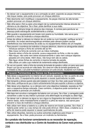 298
• Se deixar cair o equipamento e se a armação se abrir, expondo as peças internas,
não toque nestas, pois pode provocar um choque eléctrico.
• Não desmonte nem modifique o equipamento. As peças internas de alta tensão
podem provocar um choque eléctrico.
• Não olhe para o Sol ou para uma origem de luz extremamente intensa através da
câmara ou da objectiva. Se o fizer, pode danificar a sua visão.
• Mantenha a câmara longe do alcance das crianças. A correia para pendurar ao
pescoço pode estrangular acidentalmente a criança.
• Não guarde o equipamento em locais com poeira ou humidade. Isto serve para
prevenir o risco de incêndio e choque eléctrico.
• Antes de utilizar a câmara no interior de um avião ou num hospital, verifique se tal é
permitido. As ondas electromagnéticas emitidas pela câmara podem causar
interferência nos instrumentos do avião ou no equipamento médico de um hospital.
• Para prevenir a ocorrência de incêndios e choques eléctricos, observe as salvaguardas abaixo:
- Introduza sempre a ficha de corrente até ao fim.
- Não mexa na ficha de corrente com as mãos molhadas.
- Quando retirar a ficha de corrente, puxe-a segurando na ficha, e não no cabo.
- Não risque, não corte nem dobre excessivamente o cabo nem coloque objectos
pesados em cima deste. Além disso, não torça nem ate os cabos.
- Não ligue várias fichas de corrente à mesma tomada de parede.
- Não utilize um cabo cujo material de isolamento esteja danificado.
• De vez em quando, retire a ficha de corrente da tomada de parede e utilize um pano seco para
limpar o pó que se acumula em volta desta. Se a área em volta da tomada apresentar pó,
humidade ou óleo, o pó pode humedecer e provocar um curto-circuito, resultando num incêndio.
Prevenir Ferimentos ou Danos no Equipamento
• Não deixe o equipamento no interior de um veículo, exposto ao Sol, ou perto de uma
fonte de calor. O equipamento pode aquecer e causar queimaduras na pele.
• Não transporte a câmara quando esta está instalada num tripé. Se o fizer, pode causar ferimentos.
Além disso, certifique-se de que o tripé é suficientemente forte para suportar a câmara e a objectiva.
• Não deixe uma objectiva, ou a câmara com uma objectiva instalada, exposta ao Sol
sem a respectiva tampa colocada. Caso contrário, a objectiva pode concentrar os
raios solares e provocar um incêndio.
• Não tape nem envolva o carregador da bateria com um pano. Se o fizer, o carregador pode
concentrar o calor no seu interior e provocar uma deformação na armação ou atear fogo.
• Se deixar cair a câmara na água ou se a água ou fragmentos de metal entrarem no
interior desta, retire imediatamente a bateria e a pilha de reserva. Isto serve para
prevenir o risco de incêndio e choque eléctrico.
• Não utilize nem deixe a bateria ou a pilha de reserva em locais quentes. Se o fizer, a
bateria pode verter ou o seu tempo de vida pode diminuir. Além disso, a bateria ou a
pilha de reserva pode aquecer e causar queimaduras de pele.
• Não utilize diluentes, benzina ou outros solventes orgânicos para limpar o
equipamento. Se o fizer, pode provocar um incêndio ou ferimentos.
Se o produto não funcionar correctamente ou se necessitar de reparação,
contacte o seu distribuidor ou o Centro de Assistência da Canon mais próximo.
 