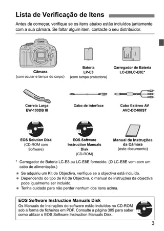 3
Antes de começar, verifique se os itens abaixo estão incluídos juntamente
com a sua câmara. Se faltar algum item, contacte o seu distribuidor.
* Carregador de Bateria LC-E8 ou LC-E8E fornecido. (O LC-E8E vem com um
cabo de alimentação.)
Se adquiriu um Kit de Objectiva, verifique se a objectiva está incluída.
Dependendo do tipo de Kit de Objectiva, o manual de instruções da objectiva
pode igualmente ser incluído.
Tenha cuidado para não perder nenhum dos itens acima.
Lista de Verificação de Itens
Bateria
LP-E8
(com tampa protectora)
Carregador de Bateria
LC-E8/LC-E8E*
Cabo de interface Cabo Estéreo AV
AVC-DC400ST
Correia Larga
EW-100DB III
Câmara
(com ocular e tampa do corpo)
EOS Solution Disk
(CD-ROM com
Software)
EOS Software
Instruction Manuals
Disk
(CD-ROM)
Manual de Instruções
da Câmara
(este documento)
Windows XXX XXX
EOS Software Instruction Manuals Disk XXX
Mac OS X XXX XXX
XXXXX
XXXXX
XXXXX
XXXXX
XXXXX
CEL-XXX XXX
© CANON INC. 20XX. Made in the EU.
EOS Solution Disk XXX
CEL-XXX XXX
© CANON INC. 20XX. Made in the EU.
Windows XXX XXX
Mac OS X XXX XXX
XXXXX
XXXXX
XXXXX
XXXXX
XXXXX
EOS Software Instruction Manuals Disk
Os Manuais de Instruções do software estão incluídos no CD-ROM
sob a forma de ficheiros em PDF. Consulte a página 305 para saber
como utilizar o EOS Software Instruction Manuals Disk.
Windows XXX XXX
EOS Software Instruction Manuals Disk XXX
Mac OS X XXX XXX
XXXXX
XXXXX
XXXXX
XXXXX
XXXXX
CEL-XXX XXX
© CANON INC. 20XX. Made in the EU.
 
