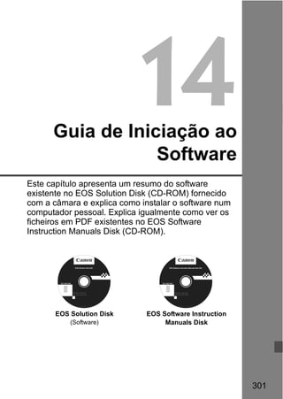 301
14Guia de Iniciação ao
Software
Este capítulo apresenta um resumo do software
existente no EOS Solution Disk (CD-ROM) fornecido
com a câmara e explica como instalar o software num
computador pessoal. Explica igualmente como ver os
ficheiros em PDF existentes no EOS Software
Instruction Manuals Disk (CD-ROM).
EOS Solution Disk
(Software)
EOS Software Instruction
Manuals Disk
Windows XXX XXX
EOS Software Instruction Manuals Disk XXX
Mac OS X XXX XXX
XXXXX
XXXXX
XXXXX
XXXXX
XXXXX
CEL-XXX XXX
© CANON INC. 20XX. Made in the EU.
EOS Solution Disk XXX
CEL-XXX XXX
© CANON INC. 20XX. Made in the EU.
Windows XXX XXX
Mac OS X XXX XXX
XXXXX
XXXXX
XXXXX
XXXXX
XXXXX
 