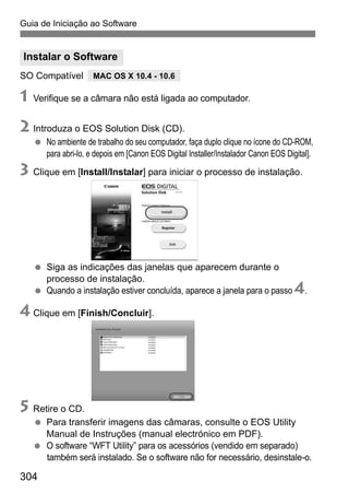 304
Guia de Iniciação ao Software
SO Compatível
1 Verifique se a câmara não está ligada ao computador.
2 Introduza o EOS Solution Disk (CD).
No ambiente de trabalho do seu computador, faça duplo clique no ícone do CD-ROM,
para abri-lo, e depois em [Canon EOS Digital Installer/Instalador Canon EOS Digital].
3 Clique em [Install/Instalar] para iniciar o processo de instalação.
Siga as indicações das janelas que aparecem durante o
processo de instalação.
Quando a instalação estiver concluída, aparece a janela para o passo 4.
4 Clique em [Finish/Concluir].
5 Retire o CD.
Para transferir imagens das câmaras, consulte o EOS Utility
Manual de Instruções (manual electrónico em PDF).
O software “WFT Utility” para os acessórios (vendido em separado)
também será instalado. Se o software não for necessário, desinstale-o.
Instalar o Software
MAC OS X 10.4 - 10.6
 