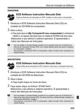 305
Guia de Iniciação ao Software
[WINDOWS]
EOS Software Instruction Manuals Disk
Copie os Manuais de Instruções em PDF contidos no disco para o computador.
1 Introduza o EOS Software Instruction Manuals Disk (CD) na
unidade de CD-ROM do computador.
2 Abra o disco.
Faça duplo clique em [My Computer/O meu computador] no ambiente de
trabalho e, em seguida, faça duplo clique na unidade de CD-ROM onde está o disco.
Seleccione o seu idioma e sistema operativo. É apresentado o
índice dos Manuais de Instruções.
[MACINTOSH]
EOS Software Instruction Manuals Disk
Copie os Manuais de Instruções em PDF contidos no disco para o computador Macintosh.
1 Introduza o EOS Software Instruction Manuals Disk (CD) na
unidade de CD-ROM do Macintosh.
2 Abra o disco.
Faça duplo clique no ícone do disco.
3 Faça duplo clique no ficheiro "START.html".
Seleccione o seu idioma e sistema operativo. É apresentado o
índice dos Manuais de Instruções.
Tem de instalar o Acrobat Reader (versão 6.0 ou superior) para ver os ficheiros do
Manual de Instruções (formato PDF). Se o Adobe Reader ainda não estiver instalado
no computador, instale-o.
Para guardar o manual em PDF no computador, utilize a função ‘Save’ (Guardar) do
Adobe Reader.
Tem de instalar o Acrobat Reader (versão 6.0 ou superior) para ver os ficheiros do
Manual de Instruções (formato PDF). Se ainda não tiver o Adobe Reader instalado no
computador Macintosh, instale-o.
Para guardar o manual em PDF no computador, utilize a função ‘Save’ (Guardar) do
Adobe Reader.
Windows XXX XXX
EOS Software Instruction Manuals Disk XXX
Mac OS X XXX XXX
XXXXX
XXXXX
XXXXX
XXXXX
XXXXX
CEL-XXX XXX
© CANON INC. 20XX. Made in the EU.
Windows XXX XXX
EOS Software Instruction Manuals Disk XXX
Mac OS X XXX XXX
XXXXX
XXXXX
XXXXX
XXXXX
XXXXX
CEL-XXX XXX
© CANON INC. 20XX. Made in the EU.
 