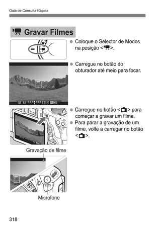 Guia de Consulta Rápida
318
k Gravar Filmes
Coloque o Selector de Modos
na posição <k>.
Carregue no botão do
obturador até meio para focar.
Carregue no botão <A> para
começar a gravar um filme.
Para parar a gravação de um
filme, volte a carregar no botão
<A>.
Gravação de filme
Microfone
 