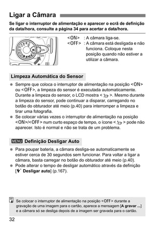 32
Se ligar o interruptor de alimentação e aparecer o ecrã de definição
da data/hora, consulte a página 34 para acertar a data/hora.
<1> : A câmara liga-se.
<2> : A câmara está desligada e não
funciona. Coloque nesta
posição quando não estiver a
utilizar a câmara.
Sempre que coloca o interruptor de alimentação na posição <1>
ou <2>, a limpeza do sensor é executada automaticamente.
Durante a limpeza do sensor, o LCD mostra <f>. Mesmo durante
a limpeza do sensor, pode continuar a disparar, carregando no
botão do obturador até meio (p.40) para interromper a limpeza e
tirar uma fotografia.
Se colocar várias vezes o interruptor de alimentação na posição
<1>/<2> num curto espaço de tempo, o ícone <f> pode não
aparecer. Isto é normal e não se trata de um problema.
Para poupar bateria, a câmara desliga-se automaticamente se
estiver cerca de 30 segundos sem funcionar. Para voltar a ligar a
câmara, basta carregar no botão do obturador até meio (p.40).
Pode alterar o tempo de desligar automático através da definição
[5 Desligar auto] (p.167).
Ligar a Câmara
Limpeza Automática do Sensor
3 Definição Desligar Auto
Se colocar o interruptor de alimentação na posição <2> durante a
gravação de uma imagem para o cartão, aparece a mensagem [A gravar ...]
e a câmara só se desliga depois de a imagem ser gravada para o cartão.
 
