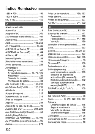 320
1280 x 720................................... 150
1920 x 1080................................. 150
640 x 480..................................... 150
A
Abertura reduzida .......................... 98
Acessórios ....................................... 3
Acoplador DC .............................. 260
A-DEP (Profundidade de campo automática AE)....... 101
Adobe RGB.................................. 121
AEB...................................... 105, 252
AF (Focagem).......................... 83, 85
AI FOCUS (AI Focus AF)............... 84
AI SERVO (AI Servo AF)............... 84
AI Servo AF ............................. 53, 84
Ajuste dióptrico .............................. 39
Álbum de vídeo instantâneo ........ 153
Alerta destaque............................ 229
Alimentação
Desligar auto ........................... 167
N.º estimado de disparos ...... 33, 76, 125
Recarregar ................................ 26
Tomada de parede .................. 260
Verificação da bateria................ 33
Alta Definição (HD).............. 150, 211
Alta Definição Total (Full HD)........ 150, 211
Altifalante..................................... 213
Apagar (imagem)......................... 225
Apresentação de slides ............... 216
Área da imagem ............................ 37
Aspecto........................................ 234
Atraso de 10 seg. ou 2 seg............ 89
Áudio/vídeo OUT ................. 211, 222
Auto Total (Cena Inteligente Auto)......... 50
Auto Lighting Optimizer
(Optimizar Luz Automática) ..... 49, 109
Av (Prioridade de abertura AE)...... 96
Avaria........................................... 278
Aviso de temperatura .......... 139, 163
Aviso sonoro ............................... 166
Avisos de segurança................... 297
A/V OUT............................... 211, 222
B
B/W (Monocromát.)................ 82, 114
Balanço de brancos ..................... 117
Correcção ................................ 119
Personalizado.................. 117, 118
Variação.................................. 120
Balanço de brancos personalizado ...... 118
Base............................................ 263
Bateria............................... 26, 28, 33
Bloqueio AE ................................ 107
Bloqueio de espelho............ 122, 255
Bloqueio de focagem .................... 53
Bloqueio FE................................. 108
Botão do obturador ....................... 40
Brilho (exposição) ....................... 103
Ajustar (compensação da exposição) ...... 103
Bloqueio de exposição
automática (Bloqueio AE)....... 107
Método de medição (Modo de medição)..... 102
Variação automática da
exposição (AEB)............. 105, 252
BULB (Exposição "bulb") ............ 100
C
C (Criativo Auto)......................... 56
Cabo................ 3, 219, 222, 236, 277
Câmara
Limpar definições da câmara ...... 176
Segurar na câmara................... 39
Vibração da câmara................ 122
Visor de definições ................. 175
Carregador.............................. 24, 26
Carregar até ao fim ....................... 40
Carregar até meio ......................... 40
Índice Remissivo
 