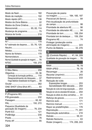 324
Índice Remissivo
Modo de flash .............................. 182
Modo de medição ........................ 102
Modo rápido (AF)......................... 136
Modos da Zona Básica.................. 22
Modos da Zona Criativa................. 22
Monocromát..................... 65, 82, 114
Mudança de programa................... 75
Música de fundo .......................... 218
N
N.º................................................ 170
N.º estimado de disparos..... 33, 76, 125
Neutro............................................ 82
Nitidez.......................................... 113
Nome de ficheiro.......................... 170
Nomenclatura ................................ 18
Normal (Qualidade de gravação de imagem) .... 76
NTSC................................... 150, 272
O
O Meu Menu................................ 258
Objectiva.................................. 23, 36
Correcção de iluminação periférica....... 110
Desprendimento do bloqueio .... 37
Image Stabilizer (Estabilizador de Imagem).... 38
Ocular .......................................... 262
ONE SHOT (One-Shot AF)............ 83
P
P (Programa AE) ........................... 74
P/B granulado.............................. 232
Paisagem................................. 60, 82
PAL ...................................... 150, 272
Pequena (Qualidade de
gravação de imagem)............ 76, 234
Perfil ICC ..................................... 121
PictBridge .................................... 235
Pixels ............................................. 76
Ponto AF........................................ 85
Prevenção de poeira
na imagem .................. 184, 185, 187
Previsível (AI Servo) ..................... 84
Pré-visualização de profundidade
de campo ...................................... 98
Prioridade de abertura AE............. 96
Prioridade de obturador AE........... 94
Prioridade de tom................ 159, 254
Prioridade tom de destaque .... 159, 254
Programa AE................................. 74
Proteger (protecção contra
eliminação de imagens) .............. 223
Punho de Bateria .................. 33, 276
Q
Q (Controlo Rápido) ...... 41, 64, 209
Qualidade de gravação de imagem.... 76
R
RAW........................................ 76, 78
RAW+JPEG ............................ 76, 78
Recarregar .................................... 26
Recortar (imprimir) ...................... 243
Redimensionar............................ 233
Redução de ruído
Exposições longas.................. 253
Sensibilidade ISO elevada...... 254
Redução de ruído de longa exposição..... 253
Redução de ruído de velocidade ISO elevada .... 254
Redução do efeito de olhos vermelhos ..... 91
Reforço de graves....................... 214
Reinício auto ............................... 171
Reinício manual .......................... 171
Repor as predefinições ............... 176
Reprodução........................... 71, 201
Reprodução automática.............. 216
Retrato .................................... 59, 81
Retrato Nocturno........................... 63
Rodar (imagem) .......... 174, 206, 243
 