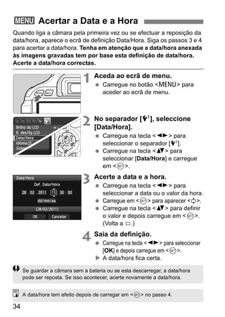 34
Quando liga a câmara pela primeira vez ou se efectuar a reposição da
data/hora, aparece o ecrã de definição Data/Hora. Siga os passos 3 e 4
para acertar a data/hora. Tenha em atenção que a data/hora anexada
às imagens gravadas tem por base esta definição de data/hora.
Acerte a data/hora correctas.
1 Aceda ao ecrã de menu.
Carregue no botão <M> para
aceder ao ecrã de menu.
2 No separador [6], seleccione
[Data/Hora].
Carregue na tecla <U> para
seleccionar o separador [6].
Carregue na tecla <V> para
seleccionar [Data/Hora] e carregue
em <0>.
3 Acerte a data e a hora.
Carregue na tecla <U> para
seleccionar a data ou o valor da hora.
Carregue em <0> para aparecer <a>.
Carregue na tecla <V> para definir
o valor e depois carregue em <0>.
(Volta a b.)
4 Saia da definição.
Carregue na tecla <U> para seleccionar
[OK] e depois carregue em <0>.
A data/hora fica certa.
3 Acertar a Data e a Hora
Se guardar a câmara sem a bateria ou se esta descarregar, a data/hora
pode ser reposta. Se isso acontecer, acerte novamente a data/hora.
A data/hora tem efeito depois de carregar em <0> no passo 4.
 
