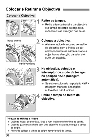 36
1 Retire as tampas.
Retire a tampa traseira da objectiva
e a tampa do corpo da objectiva,
rodando-as na direcção das setas.
2 Coloque a objectiva.
Alinhe o índice branco ou vermelho
da objectiva com o índice de cor
correspondente na câmara. Rode a
objectiva na direcção da seta, até
ouvir um estalido.
3 Na objectiva, coloque o
interruptor de modo da focagem
na posição <AF> (focagem
automática).
Se estiver colocado na posição <MF>
(focagem manual), a focagem
automática não funciona.
4 Retire a tampa da frente da
objectiva.
Colocar e Retirar a Objectiva
Colocar a Objectiva
Índice branco
Índice vermelho
Reduzir ao Mínimo a Poeira
Quando mudar de objectiva, faça-o num local com o mínimo de poeira.
Quando guardar a câmara sem uma objectiva instalada, coloque a tampa
do corpo.
Antes de colocar a tampa do corpo, remova o pó da tampa.
 
