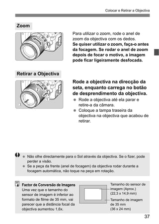 37
Colocar e Retirar a Objectiva
Para utilizar o zoom, rode o anel de
zoom da objectiva com os dedos.
Se quiser utilizar o zoom, faça-o antes
da focagem. Se rodar o anel de zoom
depois de focar o motivo, a imagem
pode ficar ligeiramente desfocada.
Rode a objectiva na direcção da
seta, enquanto carrega no botão
de desprendimento da objectiva.
Rode a objectiva até ela parar e
retire-a da câmara.
Coloque a tampa traseira da
objectiva na objectiva que acabou de
retirar.
Zoom
Retirar a Objectiva
Não olhe directamente para o Sol através da objectiva. Se o fizer, pode
perder a visão.
Se a peça da frente (anel de focagem) da objectiva rodar durante a
focagem automática, não toque na peça em rotação.
Factor de Conversão de Imagens
Uma vez que o tamanho do
sensor de imagem é inferior ao
formato de filme de 35 mm, vai
parecer que a distância focal da
objectiva aumentou 1,6x.
Tamanho do sensor de
imagem (Aprox.)
(22,3 x 14,9 mm)
Tamanho de imagem
de 35 mm
(36 x 24 mm)
 