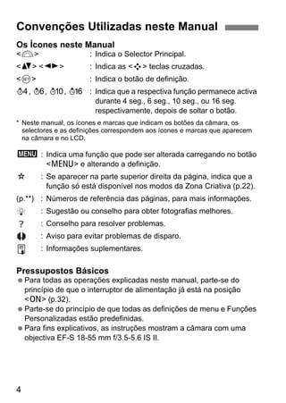 4
Os Ícones neste Manual
<6> : Indica o Selector Principal.
<V> <U> : Indica as <S> teclas cruzadas.
<0> : Indica o botão de definição.
0, 9, 7, 8 : Indica que a respectiva função permanece activa
durante 4 seg., 6 seg., 10 seg., ou 16 seg.
respectivamente, depois de soltar o botão.
* Neste manual, os ícones e marcas que indicam os botões da câmara, os
selectores e as definições correspondem aos ícones e marcas que aparecem
na câmara e no LCD.
3 : Indica uma função que pode ser alterada carregando no botão
<M> e alterando a definição.
M : Se aparecer na parte superior direita da página, indica que a
função só está disponível nos modos da Zona Criativa (p.22).
(p.**) : Números de referência das páginas, para mais informações.
: Sugestão ou conselho para obter fotografias melhores.
: Conselho para resolver problemas.
: Aviso para evitar problemas de disparo.
: Informações suplementares.
Pressupostos Básicos
Para todas as operações explicadas neste manual, parte-se do
princípio de que o interruptor de alimentação já está na posição
<1> (p.32).
Parte-se do princípio de que todas as definições de menu e Funções
Personalizadas estão predefinidas.
Para fins explicativos, as instruções mostram a câmara com uma
objectiva EF-S 18-55 mm f/3.5-5.6 IS II.
Convenções Utilizadas neste Manual
 