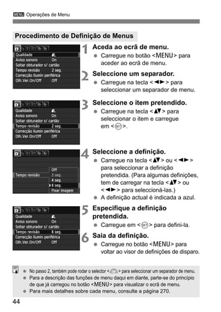 3 Operações de Menu
44
1 Aceda ao ecrã de menu.
Carregue no botão <M> para
aceder ao ecrã de menu.
2 Seleccione um separador.
Carregue na tecla <U> para
seleccionar um separador de menu.
3 Seleccione o item pretendido.
Carregue na tecla <V> para
seleccionar o item e carregue
em <0>.
4 Seleccione a definição.
Carregue na tecla <V> ou <U>
para seleccionar a definição
pretendida. (Para algumas definições,
tem de carregar na tecla <V> ou
<U> para seleccioná-las.)
A definição actual é indicada a azul.
5 Especifique a definição
pretendida.
Carregue em <0> para defini-la.
6 Saia da definição.
Carregue no botão <M> para
voltar ao visor de definições de disparo.
Procedimento de Definição de Menus
No passo 2, também pode rodar o selector <6> para seleccionar um separador de menu.
Para a descrição das funções de menu daqui em diante, parte-se do princípio
de que já carregou no botão <M> para visualizar o ecrã de menu.
Para mais detalhes sobre cada menu, consulte a página 270.
 