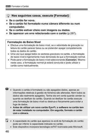 3 Formatar o Cartão
46
Se o cartão for novo.
Se o cartão foi formatado numa câmara diferente ou num
computador.
Se o cartão estiver cheio com imagens ou dados.
Se aparecer um erro relacionado com o cartão (p.287).
Nos seguintes casos, execute [Formatar]:
Formatação de Baixo Nível
Efectue uma formatação de baixo nível, se a velocidade de gravação ou
leitura do cartão parecer baixa ou se pretender apagar completamente
todos os dados do cartão.
Uma vez que apaga todos os sectores graváveis no cartão, a formatação
de baixo nível é ligeiramente mais demorada do que a formatação normal.
Pode parar a formatação de baixo nível seleccionando [Cancelar]. Mesmo
neste caso, a formatação normal já estará concluída e pode utilizar o
cartão como habitualmente.
Quando o cartão é formatado ou são apagados dados, apenas as
informações relativas à gestão de ficheiros são alteradas. Nem todos os
dados são realmente apagados. Tenha isto em conta quando vender ou
quando se desfizer do cartão. Quando se desfizer do cartão execute
uma formatação de baixo nível ou destrua-o fisicamente para evitar a
fuga de dados.
Antes de utilizar um novo cartão Eye-Fi, o software no cartão tem
de estar instalado no computador. Em seguida, formate o cartão
com a câmara.
A capacidade do cartão que aparece no ecrã de formatação do cartão
pode ser inferior à capacidade indicada no cartão.
Este dispositivo incorpora tecnologia exFAT licenciada pela Microsoft.
 