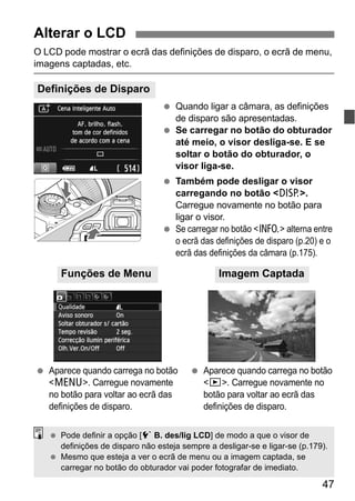 47
O LCD pode mostrar o ecrã das definições de disparo, o ecrã de menu,
imagens captadas, etc.
Quando ligar a câmara, as definições
de disparo são apresentadas.
Se carregar no botão do obturador
até meio, o visor desliga-se. E se
soltar o botão do obturador, o
visor liga-se.
Também pode desligar o visor
carregando no botão <B>.
Carregue novamente no botão para
ligar o visor.
Se carregar no botão <C> alterna entre
o ecrã das definições de disparo (p.20) e o
ecrã das definições da câmara (p.175).
Alterar o LCD
Definições de Disparo
Aparece quando carrega no botão
<M>. Carregue novamente
no botão para voltar ao ecrã das
definições de disparo.
Aparece quando carrega no botão
<x>. Carregue novamente no
botão para voltar ao ecrã das
definições de disparo.
Funções de Menu Imagem Captada
Pode definir a opção [5 B. des/lig LCD] de modo a que o visor de
definições de disparo não esteja sempre a desligar-se e ligar-se (p.179).
Mesmo que esteja a ver o ecrã de menu ou a imagem captada, se
carregar no botão do obturador vai poder fotografar de imediato.
 