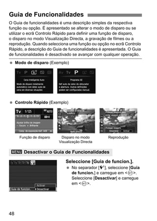 48
O Guia de funcionalidades é uma descrição simples da respectiva
função ou opção. É apresentado se alterar o modo de disparo ou se
utilizar o ecrã Controlo Rápido para definir uma função de disparo,
o disparo no modo Visualização Directa, a gravação de filmes ou a
reprodução. Quando selecciona uma função ou opção no ecrã Controlo
Rápido, a descrição do Guia de funcionalidades é apresentada. O Guia
de funcionalidades é desactivado se avançar com qualquer operação.
Modo de disparo (Exemplo)
Controlo Rápido (Exemplo)
Seleccione [Guia de funcion.].
No separador [6], seleccione [Guia
de funcion.] e carregue em <0>.
Seleccione [Desactivar] e carregue
em <0>.
Guia de Funcionalidades
3 Desactivar o Guia de Funcionalidades
Função de disparo Disparo no modo
Visualização Directa
Reprodução
 