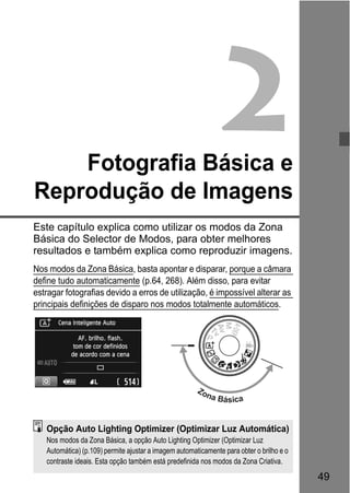 49
2Fotografia Básica e
Reprodução de Imagens
Este capítulo explica como utilizar os modos da Zona
Básica do Selector de Modos, para obter melhores
resultados e também explica como reproduzir imagens.
Nos modos da Zona Básica, basta apontar e disparar, porque a câmara
define tudo automaticamente (p.64, 268). Além disso, para evitar
estragar fotografias devido a erros de utilização, é impossível alterar as
principais definições de disparo nos modos totalmente automáticos.
Zona Básica
Opção Auto Lighting Optimizer (Optimizar Luz Automática)
Nos modos da Zona Básica, a opção Auto Lighting Optimizer (Optimizar Luz
Automática) (p.109) permite ajustar a imagem automaticamente para obter o brilho e o
contraste ideais. Esta opção também está predefinida nos modos da Zona Criativa.
 