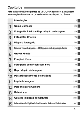 5
Para utilizadores principiantes de DSLR, os Capítulos 1 e 2 explicam
as operações básicas e os procedimentos de disparo da câmara.
Capítulos
Introdução 2
Como Começar 25
Fotografia Básica e Reprodução de Imagens 49
Fotografar Criativo 73
Disparo Avançado 93
Fotografar Enquanto Visualiza o LCD (Disparo no modo Visualização Directa) 123
Gravar Filmes 141
Funções Úteis 165
Fotografia com Flash Sem Fios 189
Reprodução de Imagens 201
Pós-processamento de Imagens 229
Imprimir Imagens 235
Personalizar a Câmara 249
Referência 259
Guia de Iniciação ao Software 301
Guia de Consulta Rápida e Índice Remissivo do Manual de Instruções 307
1
2
3
4
5
6
7
8
9
10
11
12
13
14
15
 
