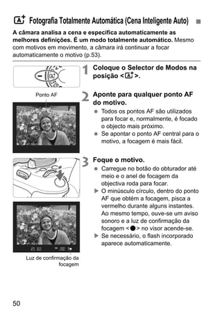 50
A câmara analisa a cena e especifica automaticamente as
melhores definições. É um modo totalmente automático. Mesmo
com motivos em movimento, a câmara irá continuar a focar
automaticamente o motivo (p.53).
1 Coloque o Selector de Modos na
posição <A>.
2 Aponte para qualquer ponto AF
do motivo.
Todos os pontos AF são utilizados
para focar e, normalmente, é focado
o objecto mais próximo.
Se apontar o ponto AF central para o
motivo, a focagem é mais fácil.
3 Foque o motivo.
Carregue no botão do obturador até
meio e o anel de focagem da
objectiva roda para focar.
O minúsculo círculo, dentro do ponto
AF que obtém a focagem, pisca a
vermelho durante alguns instantes.
Ao mesmo tempo, ouve-se um aviso
sonoro e a luz de confirmação da
focagem <o> no visor acende-se.
Se necessário, o flash incorporado
aparece automaticamente.
A Fotografia Totalmente Automática (Cena Inteligente Auto)
Ponto AF
Luz de confirmação da
focagem
 