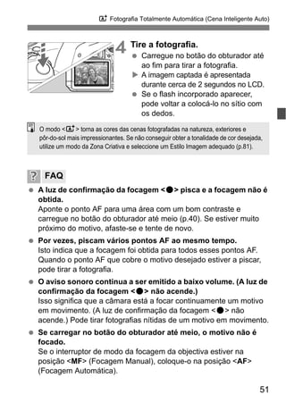 51
A Fotografia Totalmente Automática (Cena Inteligente Auto)
4 Tire a fotografia.
Carregue no botão do obturador até
ao fim para tirar a fotografia.
A imagem captada é apresentada
durante cerca de 2 segundos no LCD.
Se o flash incorporado aparecer,
pode voltar a colocá-lo no sítio com
os dedos.
A luz de confirmação da focagem <o> pisca e a focagem não é
obtida.
Aponte o ponto AF para uma área com um bom contraste e
carregue no botão do obturador até meio (p.40). Se estiver muito
próximo do motivo, afaste-se e tente de novo.
Por vezes, piscam vários pontos AF ao mesmo tempo.
Isto indica que a focagem foi obtida para todos esses pontos AF.
Quando o ponto AF que cobre o motivo desejado estiver a piscar,
pode tirar a fotografia.
O aviso sonoro continua a ser emitido a baixo volume. (A luz de
confirmação da focagem <o> não acende.)
Isso significa que a câmara está a focar continuamente um motivo
em movimento. (A luz de confirmação da focagem <o> não
acende.) Pode tirar fotografias nítidas de um motivo em movimento.
Se carregar no botão do obturador até meio, o motivo não é
focado.
Se o interruptor de modo da focagem da objectiva estiver na
posição <MF> (Focagem Manual), coloque-o na posição <AF>
(Focagem Automática).
FAQ
O modo <A> torna as cores das cenas fotografadas na natureza, exteriores e
pôr-do-sol mais impressionantes. Se não conseguir obter a tonalidade de cor desejada,
utilize um modo da Zona Criativa e seleccione um Estilo Imagem adequado (p.81).
 