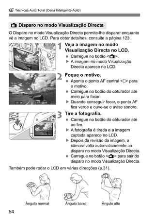 A Técnicas Auto Total (Cena Inteligente Auto)
54
O Disparo no modo Visualização Directa permite-lhe disparar enquanto
vê a imagem no LCD. Para obter detalhes, consulte a página 123.
1 Veja a imagem no modo
Visualização Directa no LCD.
Carregue no botão <A>.
A imagem no modo Visualização
Directa aparece no LCD.
2 Foque o motivo.
Aponte o ponto AF central < > para
o motivo.
Carregue no botão do obturador até
meio para focar.
Quando conseguir focar, o ponto AF
fica verde e ouve-se o aviso sonoro.
3 Tire a fotografia.
Carregue no botão do obturador até
ao fim.
A fotografia é tirada e a imagem
captada aparece no LCD.
Depois da revisão da imagem, a
câmara volta automaticamente ao
disparo no modo Visualização Directa.
Carregue no botão <A> para sair do
disparo no modo Visualização Directa.
Também pode rodar o LCD em várias direcções (p.31).
A Disparo no modo Visualização Directa
Ângulo normal Ângulo baixo Ângulo alto
 