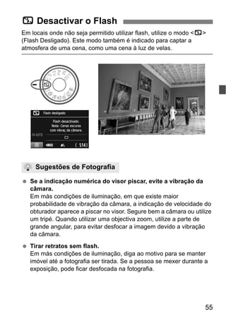 55
Em locais onde não seja permitido utilizar flash, utilize o modo <7>
(Flash Desligado). Este modo também é indicado para captar a
atmosfera de uma cena, como uma cena à luz de velas.
Se a indicação numérica do visor piscar, evite a vibração da
câmara.
Em más condições de iluminação, em que existe maior
probabilidade de vibração da câmara, a indicação de velocidade do
obturador aparece a piscar no visor. Segure bem a câmara ou utilize
um tripé. Quando utilizar uma objectiva zoom, utilize a parte de
grande angular, para evitar desfocar a imagem devido a vibração
da câmara.
Tirar retratos sem flash.
Em más condições de iluminação, diga ao motivo para se manter
imóvel até a fotografia ser tirada. Se a pessoa se mexer durante a
exposição, pode ficar desfocada na fotografia.
7 Desactivar o Flash
Sugestões de Fotografia
 
