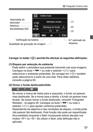 57
C Fotografar Criativo Auto
Carregar no botão <Q> permite-lhe efectuar as seguintes definições:
(1) Disparo por selecção do ambiente
Pode definir a atmosfera que pretende transmitir nas suas imagens.
Carregue na tecla <U> ou rode o selector <6> para
seleccionar o ambiente pretendido. Se carregar em <0> também
pode seleccioná-lo a partir de uma lista. Para obter detalhes,
consulte a página 65.
(2) Tornar o fundo desfocado/nítido
Se mover a marca de índice para a esquerda, o fundo vai parecer
mais desfocado. Se a mover para a direita, o fundo vai parecer mais
focado. Se quiser tornar o fundo desfocado, consulte “Fotografar
Retratos”, na página 59. Carregue na tecla <U> ou rode o
selector <6> para ajustar conforme pretendido.
Dependendo da objectiva e das condições de disparo, o fundo pode
não parecer tão desfocado. Esta função não pode ser especificada
(fica esbatida) enquanto o flash incorporado estiver elevado nos
modos <a> ou <r>. Se utilizar o flash, esta definição não é
aplicada.
Velocidade do
obturador (1)
(2)
(3)
Verificação da bateria N.º estimado de
disparos
Sensibilidade ISO
Qualidade de gravação de imagem
Abertura
 