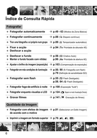 6
Índice de Consulta Rápida
Fotografar
Fotografar automaticamente p.49 - 63 (Modos da Zona Básica)
Fotografar continuamente p.88 (i Disparo contínuo)
Tirar uma fotografia a si próprio num grupo p.89 (j Temporizador automático)
Fixar a acção p.94 (s Prioridade de obturador AE)
Desfocar a acção
Desfocar o fundo p.56 (C Criativo Auto)
Manter o fundo focado com nitidez p.96 (f Prioridade de abertura AE)
Ajustar o brilho da imagem (exposição) p.103 (Compensação da exposição)
Fotografar em más condições de iluminação p.50, 90 (D Fotografia com flash)
p.79 (Definição de sensibilidade ISO)
Fotografar sem flash p.55 (7 Flash Desligado)
p.58, 64 (b Flash Desligado)
Fotografar fogo-de-artifício à noite p.100 (Exposição "bulb")
Fotografar enquanto visualiza o LCD p.124 (A Disparo no modo Visualização Directa)
Gravar filmes p.141 (k Gravação de filmes)
Qualidade da Imagem
Fotografar com efeitos de imagem p.81 (Seleccionar um Estilo Imagem)
de acordo com o motivo
Imprimir a imagem em formato superior p.76 (73, 83, 1)
 