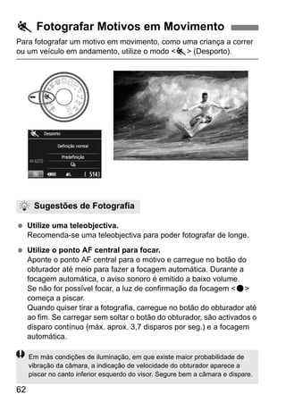 62
Para fotografar um motivo em movimento, como uma criança a correr
ou um veículo em andamento, utilize o modo <5> (Desporto).
Utilize uma teleobjectiva.
Recomenda-se uma teleobjectiva para poder fotografar de longe.
Utilize o ponto AF central para focar.
Aponte o ponto AF central para o motivo e carregue no botão do
obturador até meio para fazer a focagem automática. Durante a
focagem automática, o aviso sonoro é emitido a baixo volume.
Se não for possível focar, a luz de confirmação da focagem <o>
começa a piscar.
Quando quiser tirar a fotografia, carregue no botão do obturador até
ao fim. Se carregar sem soltar o botão do obturador, são activados o
disparo contínuo (máx. aprox. 3,7 disparos por seg.) e a focagem
automática.
5 Fotografar Motivos em Movimento
Sugestões de Fotografia
Em más condições de iluminação, em que existe maior probabilidade de
vibração da câmara, a indicação de velocidade do obturador aparece a
piscar no canto inferior esquerdo do visor. Segure bem a câmara e dispare.
 